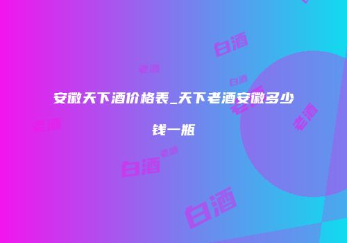 安徽天下酒价格表_天下老酒安徽多少钱一瓶
