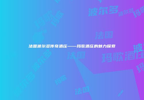 法国波尔多传奇酒庄——玛歌酒庄的魅力探索