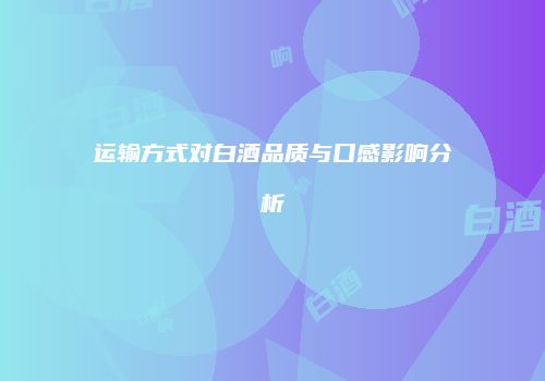 运输方式对白酒品质与口感影响分析