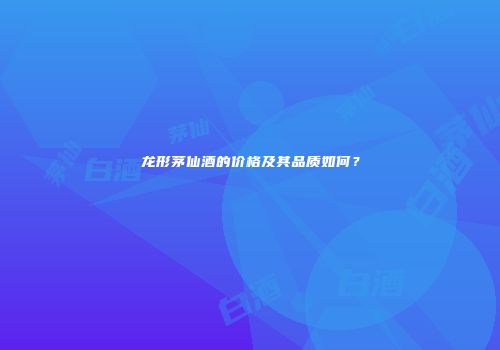 龙形茅仙酒的价格及其品质如何？