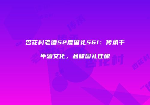 杏花村老酒52度国礼561：传承千年酒文化，品味国礼佳酿