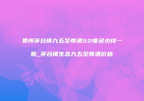 贵州茅台镇九五至尊酒52度多少钱一瓶_茅台镇生态九五至尊酒价格