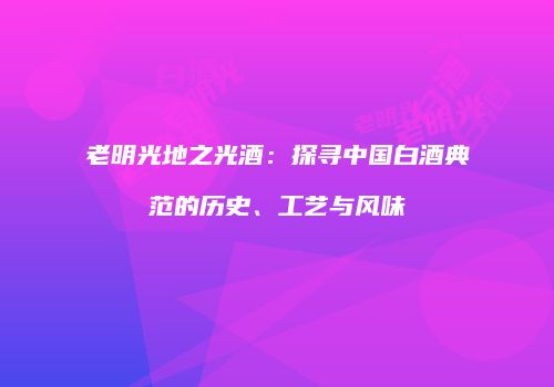 老明光地之光酒：探寻中国白酒典范的历史、工艺与风味
