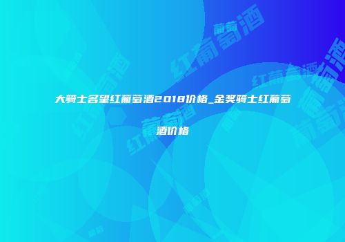 大骑士名望红葡萄酒2018价格_金奖骑士红葡萄酒价格