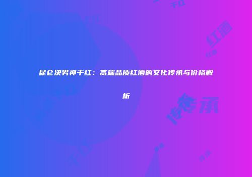 昆仑决男神干红：高端品质红酒的文化传承与价格解析