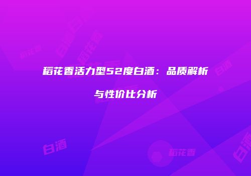 稻花香活力型52度白酒：品质解析与性价比分析