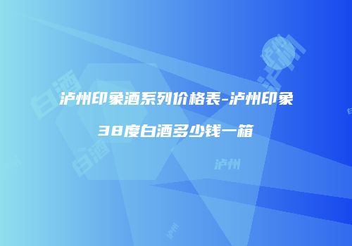 泸州印象酒系列价格表-泸州印象38度白酒多少钱一箱
