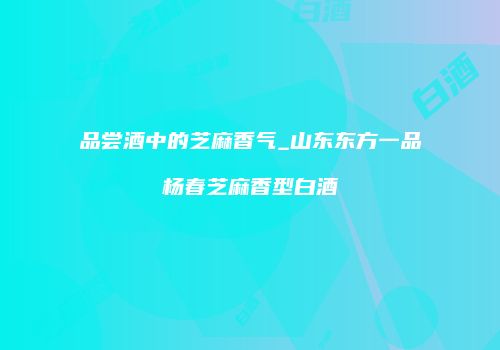 品尝酒中的芝麻香气_山东东方一品杨春芝麻香型白酒
