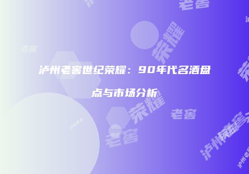 泸州老窖世纪荣耀：90年代名酒盘点与市场分析