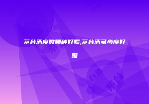 茅台酒度数哪种好喝,茅台酒多少度好喝