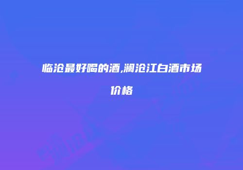 临沧最好喝的酒,澜沧江白酒市场价格