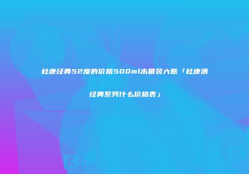 杜康经典52度的价格500ml木箱装六瓶「杜康酒经典系列什么价格表」