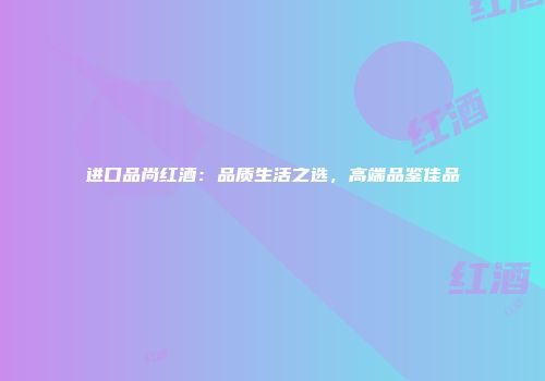 进口品尚红酒：品质生活之选，高端品鉴佳品