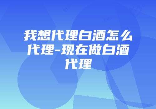 我想代理白酒怎么代理-现在做白酒代理