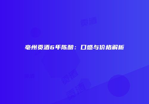 亳州贡酒6年陈酿：口感与价格解析