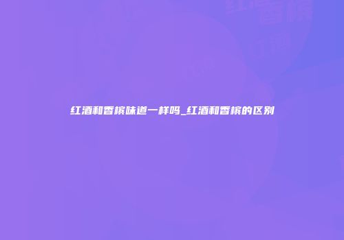 红酒和香槟味道一样吗_红酒和香槟的区别