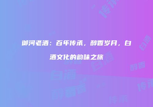御河老酒：百年传承，醇香岁月，白酒文化的韵味之旅