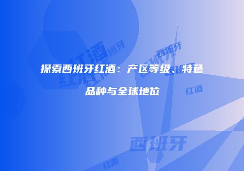 探索西班牙红酒：产区等级、特色品种与全球地位