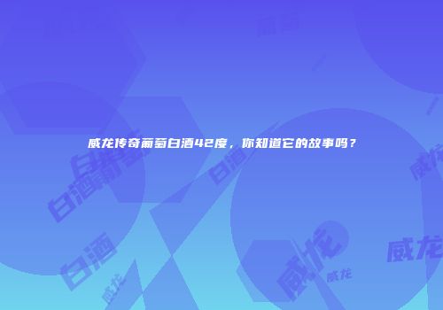 威龙传奇葡萄白酒42度，你知道它的故事吗？