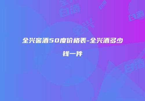 全兴窖酒50度价格表-全兴酒多少钱一件