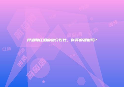 啤酒和红酒的糖分对比，你真的知道吗？