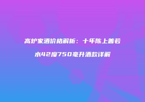 高炉家酒价格解析：十年陈上善若水42度750毫升酒款详解