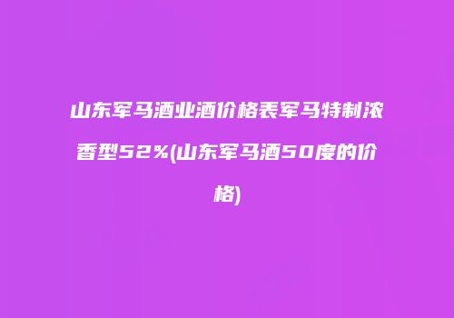 山东军马酒业酒价格表军马特制浓香型52%(山东军马酒50度的价格)