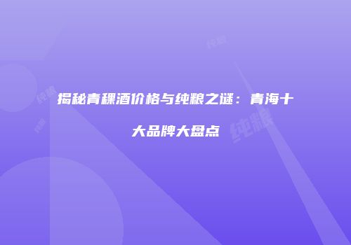 揭秘青稞酒价格与纯粮之谜：青海十大品牌大盘点