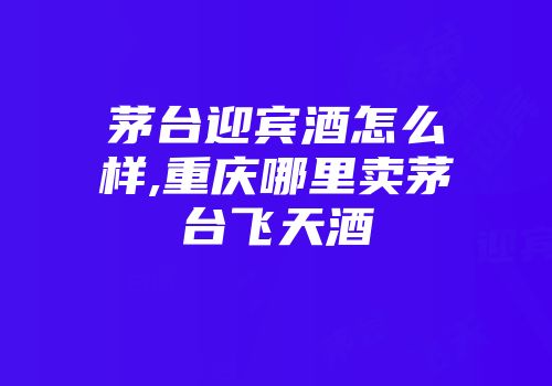 茅台迎宾酒怎么样,重庆哪里卖茅台飞天酒
