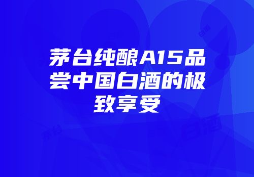 茅台纯酿A15品尝中国白酒的极致享受