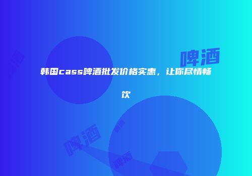 韩国cass啤酒批发价格实惠，让你尽情畅饮