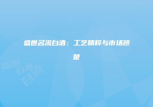 盛世名流白酒：工艺精粹与市场翘楚