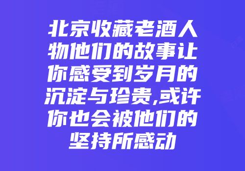 北京收藏老酒人物他们的故事让你感受到岁月的沉淀与珍贵,或许你也会被他们的坚持所感动