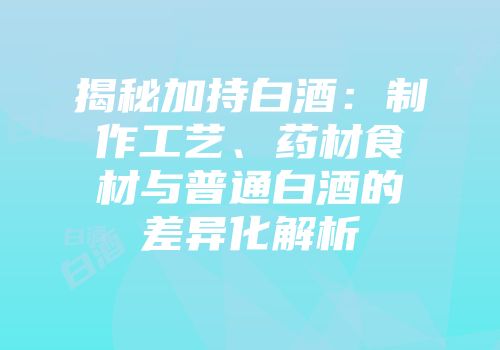 揭秘加持白酒：制作工艺、药材食材与普通白酒的差异化解析