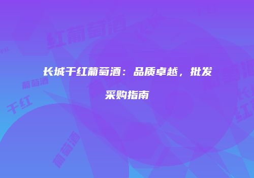 长城干红葡萄酒：品质卓越，批发采购指南