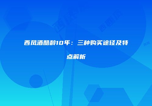 西凤酒酷龄10年：三种购买途径及特点解析