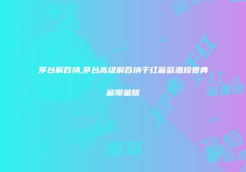 茅台解百纳,茅台高级解百纳干红葡萄酒珍贵典藏限量版