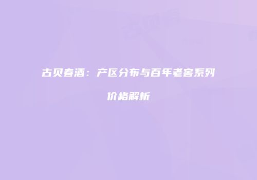 古贝春酒：产区分布与百年老窖系列价格解析