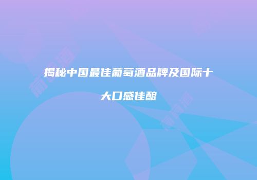 揭秘中国最佳葡萄酒品牌及国际十大口感佳酿