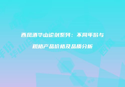 西凤酒华山论剑系列：不同年份与规格产品价格及品质分析