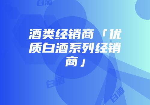 酒类经销商「优质白酒系列经销商」