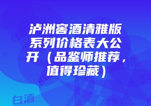 泸洲窖酒清雅版系列价格表大公开（品鉴师推荐，值得珍藏）