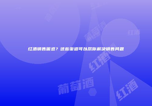 红酒销售困惑？这些渠道可以帮你解决销售问题