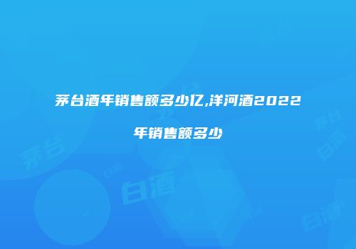 茅台酒年销售额多少亿,洋河酒2022年销售额多少