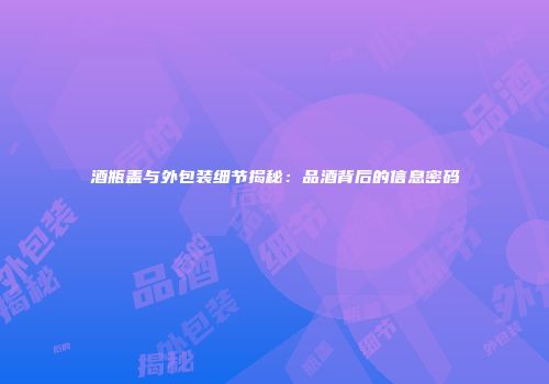 酒瓶盖与外包装细节揭秘：品酒背后的信息密码