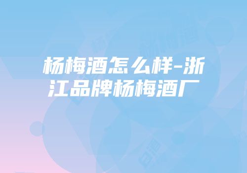 杨梅酒怎么样-浙江品牌杨梅酒厂