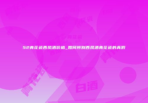 52青花瓷西凤酒价格_如何辨别西凤酒青花瓷的真假