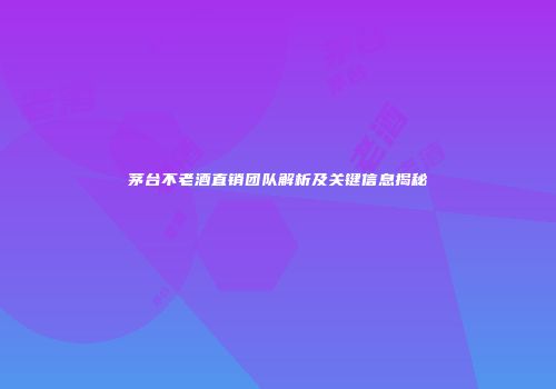 茅台不老酒直销团队解析及关键信息揭秘