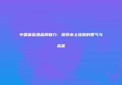 中国葡萄酒品牌魅力：探索本土佳酿的香气与品鉴