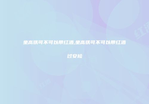 坐高铁可不可以带红酒,坐高铁可不可以带红酒过安检